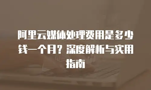 阿里云媒体处理费用是多少钱一个月？深度解析与实用指南