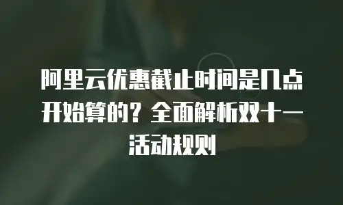 阿里云优惠截止时间是几点开始算的？全面解析双十一活动规则