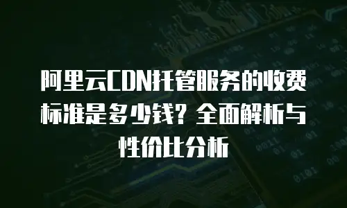 阿里云CDN托管服务的收费标准是多少钱？全面解析与性价比分析