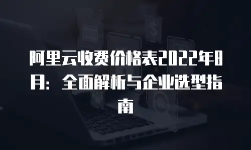 阿里云收费价格表2022年8月：全面解析与企业选型指南