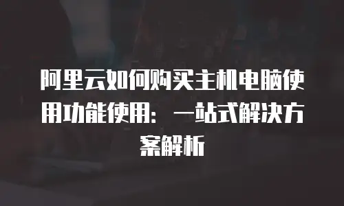 阿里云如何购买主机电脑使用功能使用：一站式解决方案解析