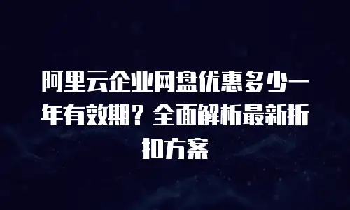 阿里云企业网盘优惠多少一年有效期？全面解析最新折扣方案