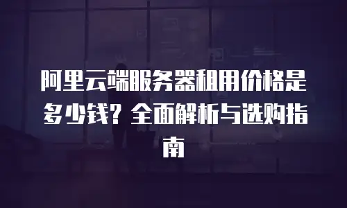 阿里云端服务器租用价格是多少钱？全面解析与选购指南