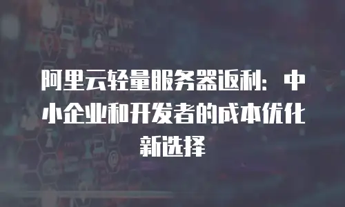 阿里云轻量服务器返利：中小企业和开发者的成本优化新选择