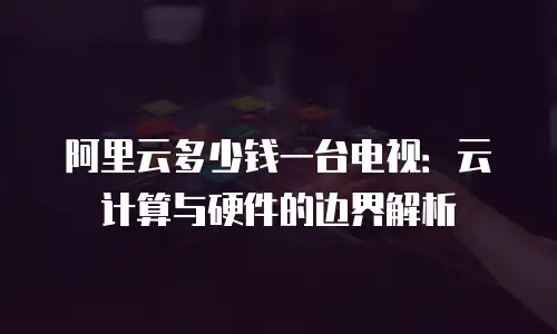 阿里云多少钱一台电视：云计算与硬件的边界解析