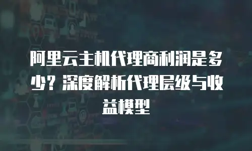 阿里云主机代理商利润是多少？深度解析代理层级与收益模型