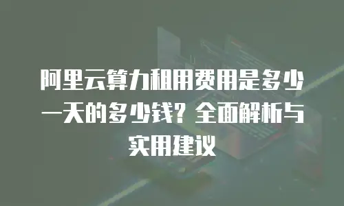 阿里云算力租用费用是多少一天的多少钱？全面解析与实用建议