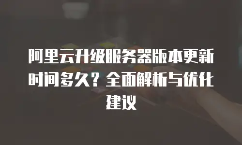 阿里云升级服务器版本更新时间多久？全面解析与优化建议