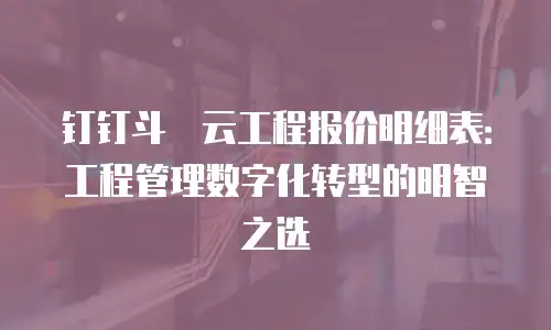 钉钉斗栱云工程报价明细表：工程管理数字化转型的明智之选