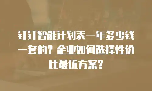 钉钉智能计划表一年多少钱一套的？企业如何选择性价比最优方案？