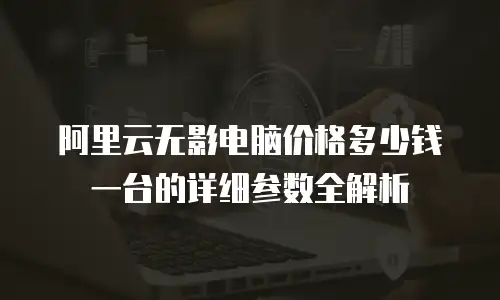 阿里云无影电脑价格多少钱一台的详细参数全解析