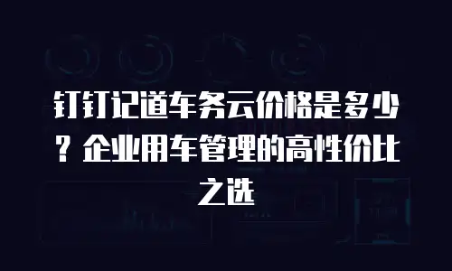 钉钉记道车务云价格是多少？企业用车管理的高性价比之选