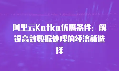 阿里云Kafka优惠条件：解锁高效数据处理的经济新选择