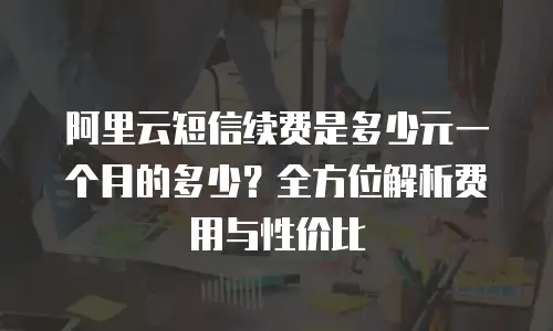 阿里云短信续费是多少元一个月的多少？全方位解析费用与性价比