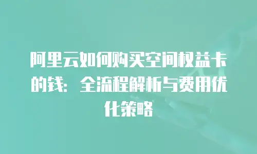 阿里云如何购买空间权益卡的钱：全流程解析与费用优化策略