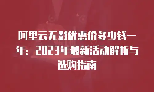 阿里云无影优惠价多少钱一年：2023年最新活动解析与选购指南