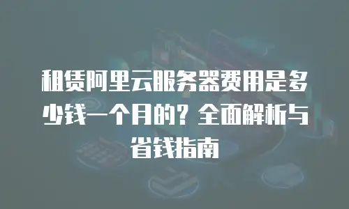 租赁阿里云服务器费用是多少钱一个月的？全面解析与省钱指南