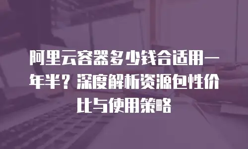 阿里云容器多少钱合适用一年半？深度解析资源包性价比与使用策略