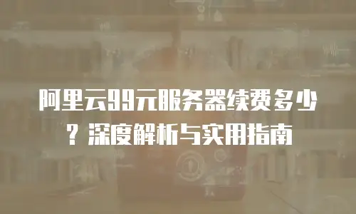 阿里云99元服务器续费多少？深度解析与实用指南