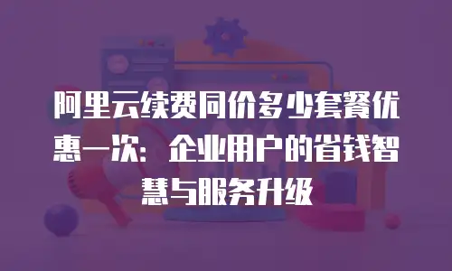 阿里云续费同价多少套餐优惠一次：企业用户的省钱智慧与服务升级