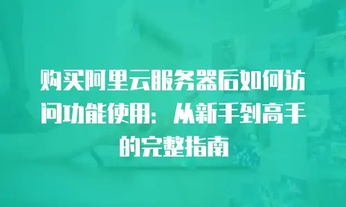 购买阿里云服务器后如何访问功能使用：从新手到高手的完整指南