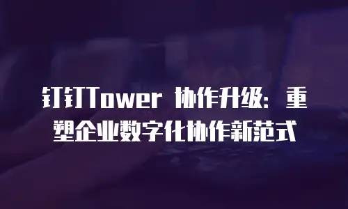 钉钉Tower 协作升级：重塑企业数字化协作新范式