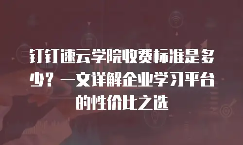 钉钉速云学院收费标准是多少？一文详解企业学习平台的性价比之选
