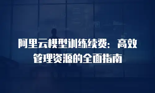 阿里云模型训练续费：高效管理资源的全面指南