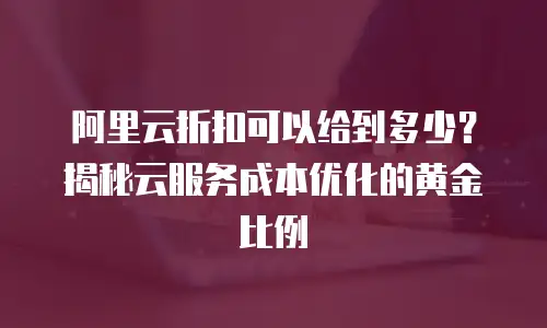 阿里云折扣可以给到多少？揭秘云服务成本优化的黄金比例