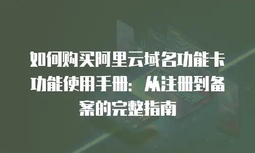 如何购买阿里云域名功能卡功能使用手册：从注册到备案的完整指南