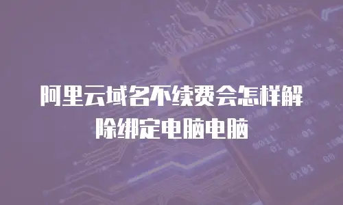 阿里云域名不续费会怎样解除绑定电脑电脑