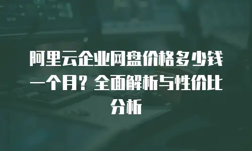 阿里云企业网盘价格多少钱一个月？全面解析与性价比分析