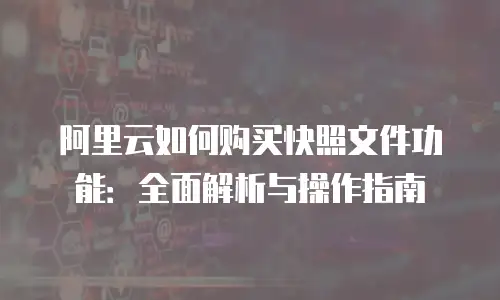 阿里云如何购买快照文件功能：全面解析与操作指南