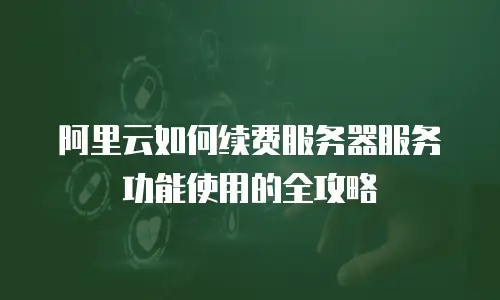阿里云如何续费服务器服务功能使用的全攻略