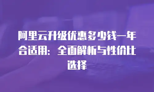 阿里云升级优惠多少钱一年合适用：全面解析与性价比选择