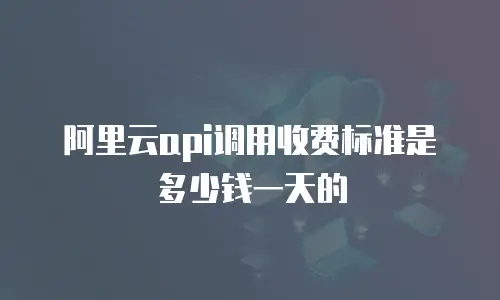 阿里云api调用收费标准是多少钱一天的