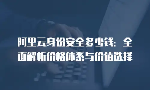 阿里云身份安全多少钱：全面解析价格体系与价值选择