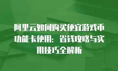 阿里云如何购买便宜游戏币功能卡使用：省钱攻略与实用技巧全解析