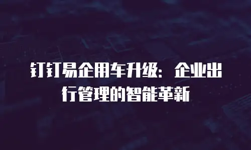 钉钉易企用车升级：企业出行管理的智能革新
