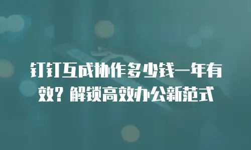 钉钉互成协作多少钱一年有效？解锁高效办公新范式