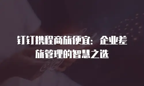 钉钉携程商旅便宜：企业差旅管理的智慧之选