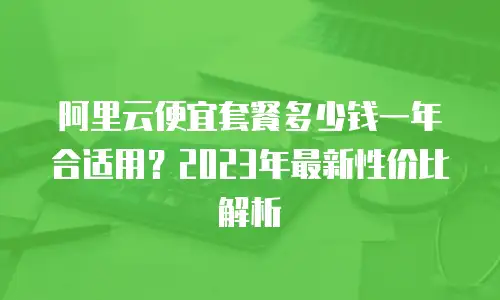 阿里云便宜套餐多少钱一年合适用？2023年最新性价比解析