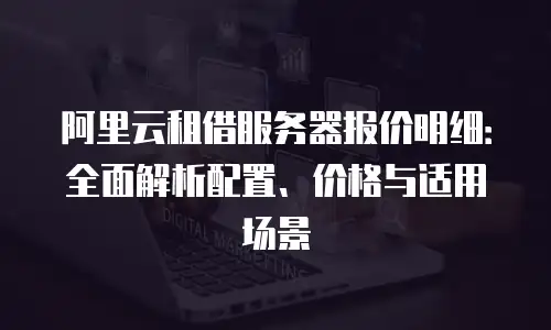 阿里云租借服务器报价明细：全面解析配置、价格与适用场景