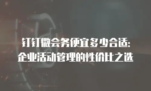 钉钉微会务便宜多少合适：企业活动管理的性价比之选