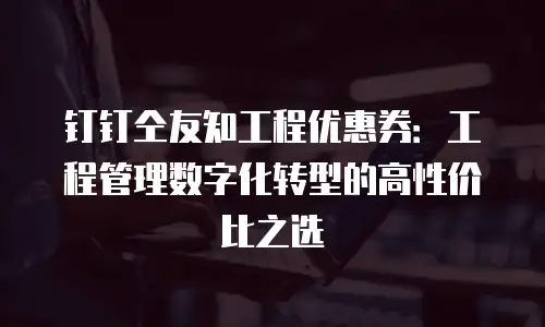 钉钉仝友知工程优惠券：工程管理数字化转型的高性价比之选