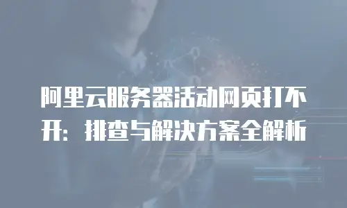 阿里云服务器活动网页打不开：排查与解决方案全解析