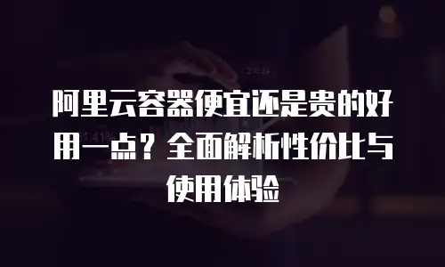 阿里云容器便宜还是贵的好用一点？全面解析性价比与使用体验
