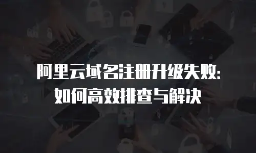阿里云域名注册升级失败：如何高效排查与解决