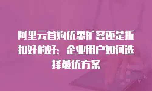 阿里云首购优惠扩容还是折扣好的好：企业用户如何选择最优方案
