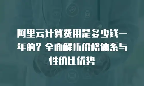 阿里云计算费用是多少钱一年的？全面解析价格体系与性价比优势